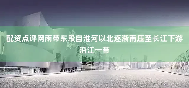 配资点评网雨带东段自淮河以北逐渐南压至长江下游沿江一带