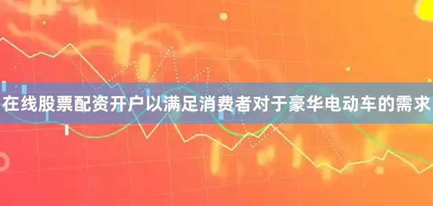 在线股票配资开户以满足消费者对于豪华电动车的需求