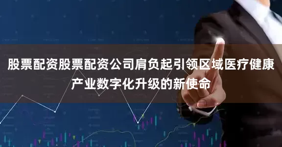 股票配资股票配资公司肩负起引领区域医疗健康产业数字化升级的新使命