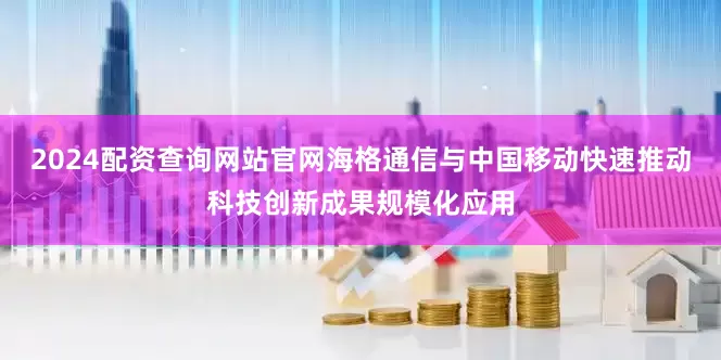 2024配资查询网站官网海格通信与中国移动快速推动科技创新成果规模化应用