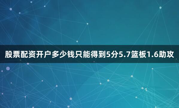 股票配资开户多少钱只能得到5分5.7篮板1.6助攻