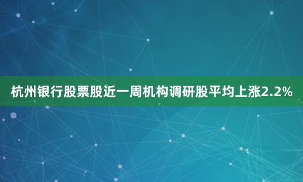 杭州银行股票股近一周机构调研股平均上涨2.2%