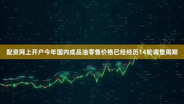 配资网上开户今年国内成品油零售价格已经经历14轮调整周期