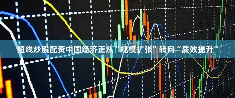短线炒股配资中国经济正从“规模扩张”转向“质效提升”