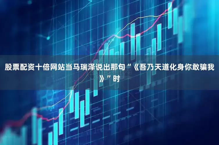 股票配资十倍网站当马瑞泽说出那句“《吾乃天道化身你敢骗我》”时