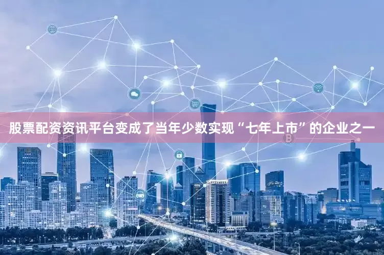 股票配资资讯平台变成了当年少数实现“七年上市”的企业之一