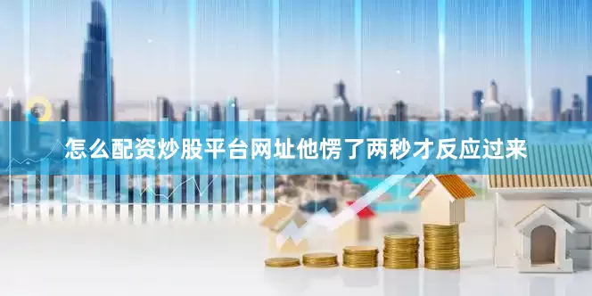 怎么配资炒股平台网址他愣了两秒才反应过来